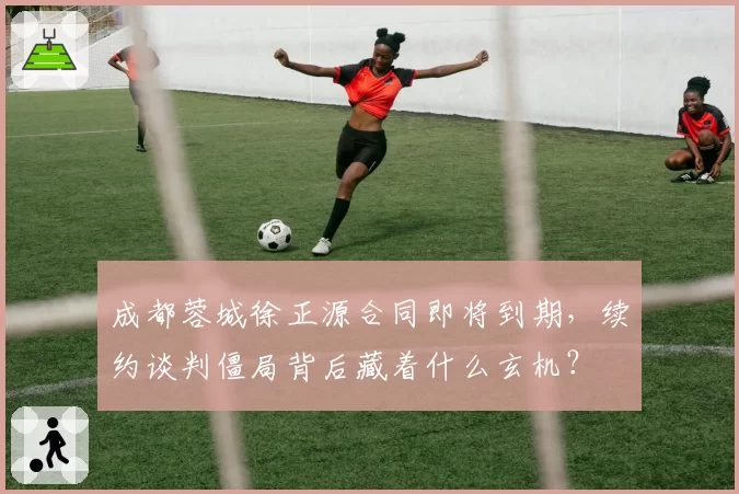 成都蓉城徐正源合同即将到期，续约谈判僵局背后藏着什么玄机？