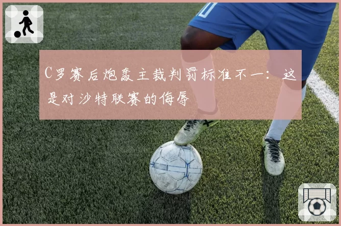 C罗赛后炮轰主裁判罚标准不一：这是对沙特联赛的侮辱