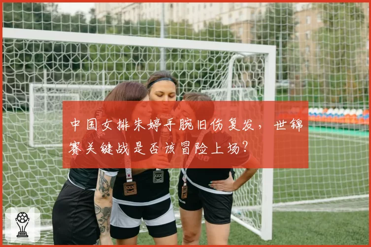 中国女排朱婷手腕旧伤复发,世锦赛关键战是否该冒险上场?