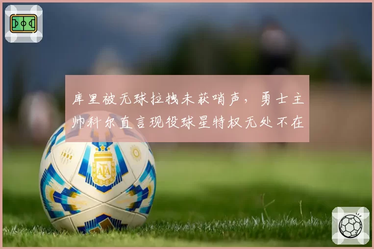 库里被无球拉拽未获哨声，勇士主帅科尔直言现役球星特权无处不在