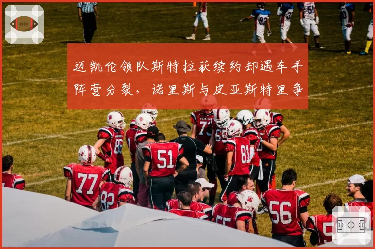 迈凯伦领队斯特拉获续约却遇车手阵营分裂，诺里斯与皮亚斯特里争夺话语权
