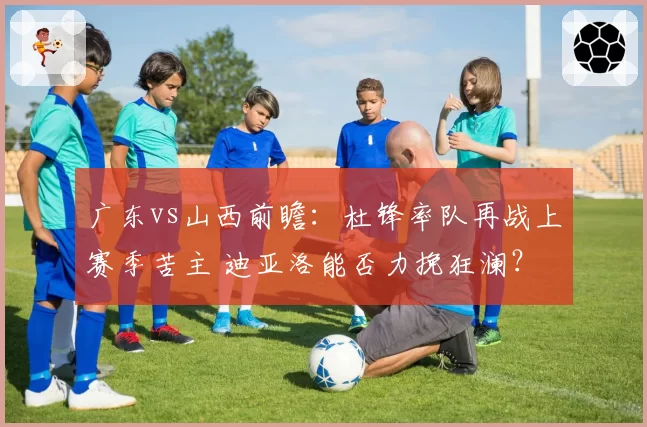 广东vs山西前瞻：杜锋率队再战上赛季苦主 迪亚洛能否力挽狂澜？
