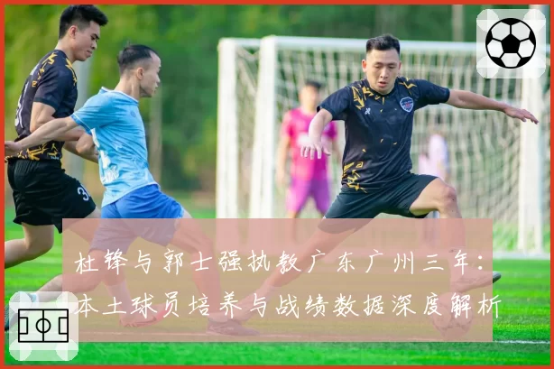 杜锋与郭士强执教广东广州三年：本土球员培养与战绩数据深度解析