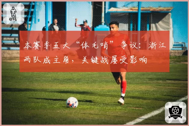 本赛季五大“体毛哨”争议：浙江两队成主角，关键战屡受影响