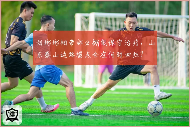刘彬彬韧带部分撕裂保守治疗，山东泰山边路爆点会在何时回归？