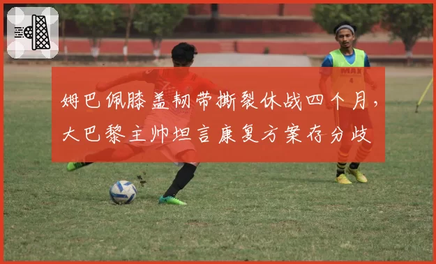 姆巴佩膝盖韧带撕裂休战四个月，大巴黎主帅坦言康复方案存分歧