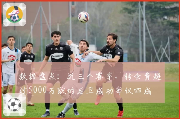 数据盘点：近三个赛季，转会费超过5000万欧的后卫成功率仅四成