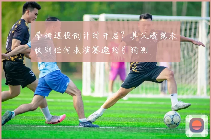 蒂姆退役倒计时开启？其父透露未收到任何表演赛邀约引猜测