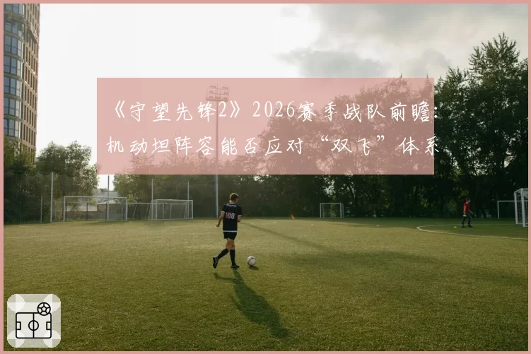 《守望先锋2》2026赛季战队前瞻:机动坦阵容能否应对“双飞”体系复辟?