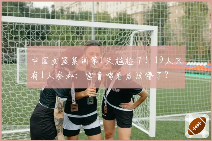 中国女篮集训第1天尴尬了！19人只有1人参加：宫鲁鸣看后该懵了？