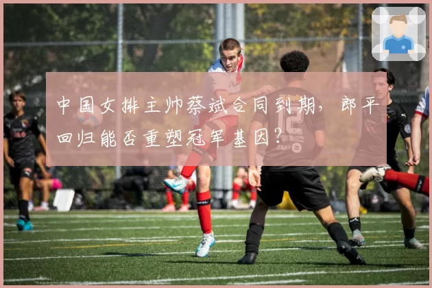 中国女排主帅蔡斌合同到期,郎平回归能否重塑冠军基因?