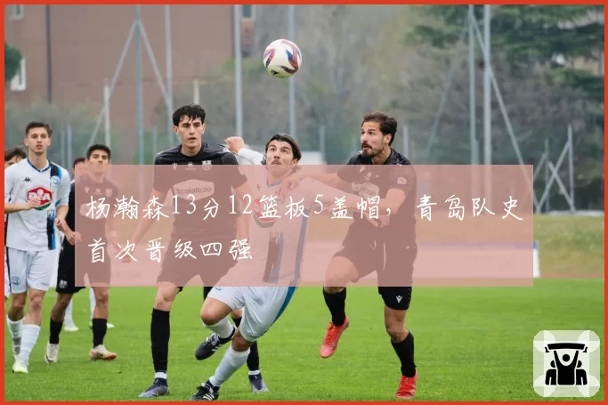 杨瀚森13分12篮板5盖帽，青岛队史首次晋级四强