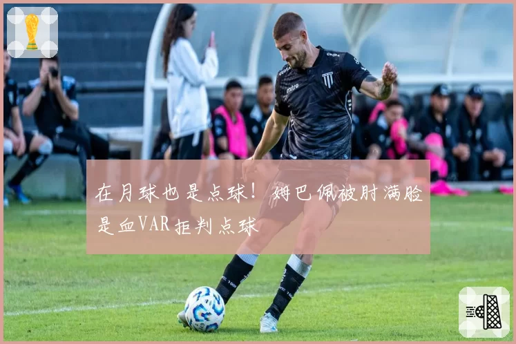 在月球也是点球！姆巴佩被肘满脸是血VAR拒判点球
