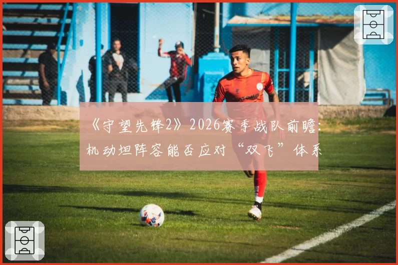 《守望先锋2》2026赛季战队前瞻：机动坦阵容能否应对“双飞”体系复辟？