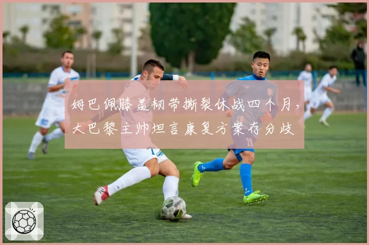 姆巴佩膝盖韧带撕裂休战四个月，大巴黎主帅坦言康复方案存分歧