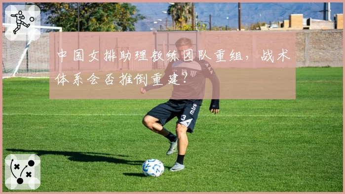 中国女排助理教练团队重组,战术体系会否推倒重建?