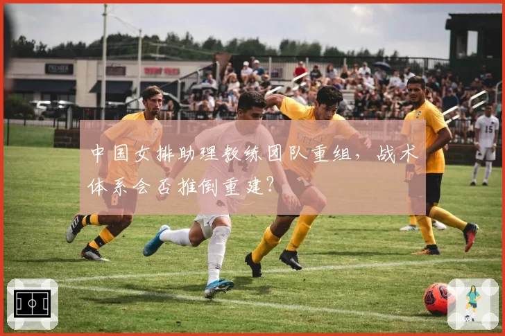 中国女排助理教练团队重组,战术体系会否推倒重建?