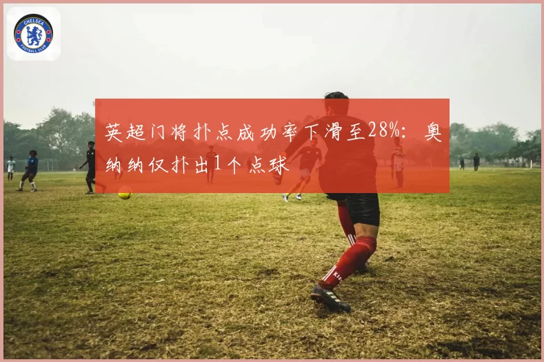 英超门将扑点成功率下滑至28%：奥纳纳仅扑出1个点球