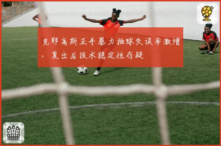 克耶高斯正手暴力抽球失误率激增,复出后技术稳定性存疑