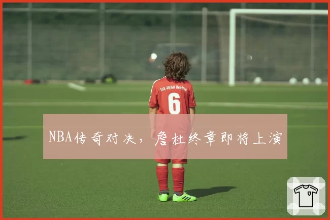 NBA传奇对决,詹杜终章即将上演