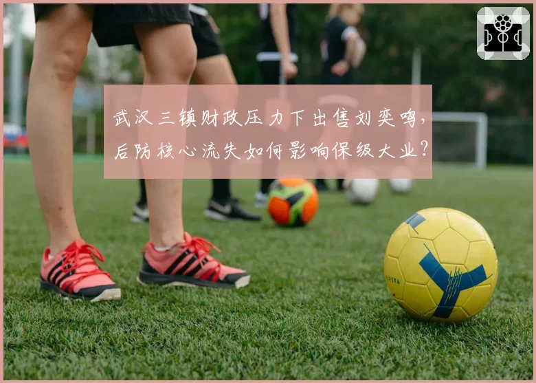 武汉三镇财政压力下出售刘奕鸣,后防核心流失如何影响保级大业?