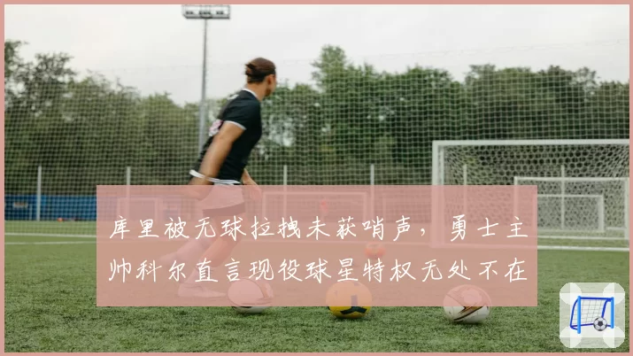 库里被无球拉拽未获哨声，勇士主帅科尔直言现役球星特权无处不在