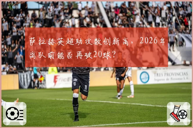 萨拉赫英超助攻数创新高，2026年离队前能否再破20球？
