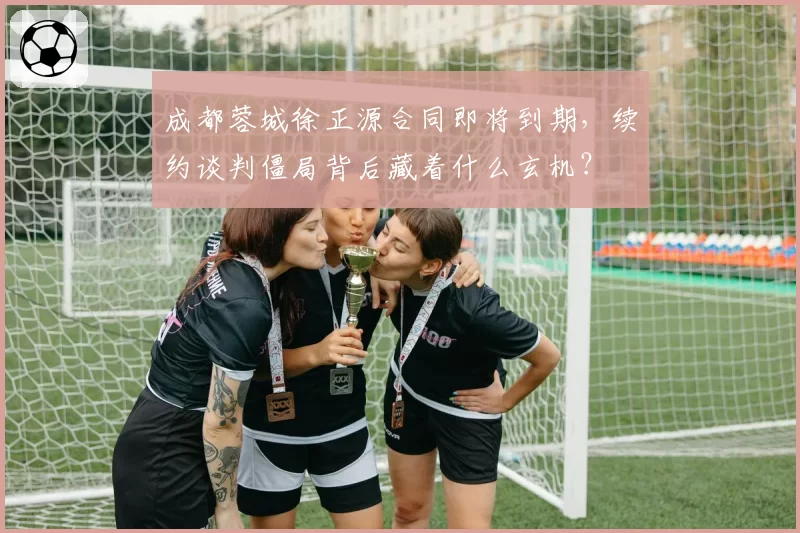 成都蓉城徐正源合同即将到期，续约谈判僵局背后藏着什么玄机？