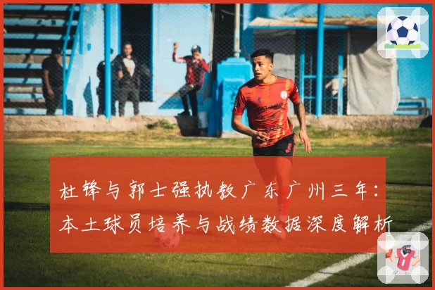 杜锋与郭士强执教广东广州三年：本土球员培养与战绩数据深度解析