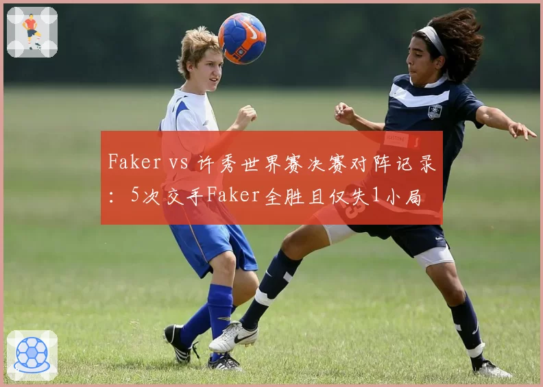 Faker vs 许秀世界赛决赛对阵记录:5次交手Faker全胜且仅失1小局