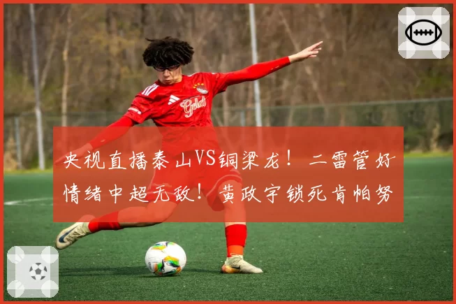 央视直播泰山VS铜梁龙！二雷管好情绪中超无敌！黄政宇锁死肯帕努
