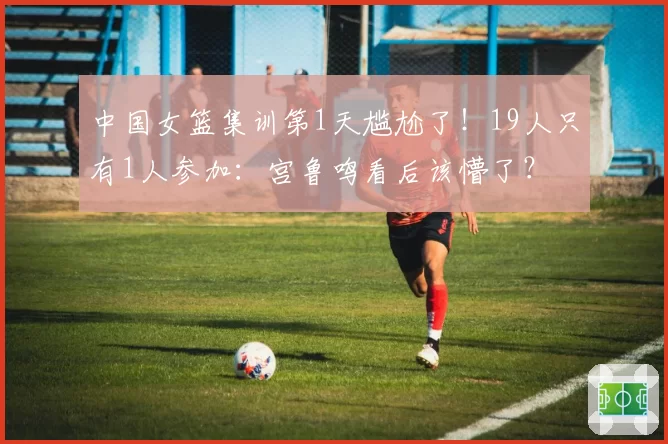 中国女篮集训第1天尴尬了！19人只有1人参加：宫鲁鸣看后该懵了？