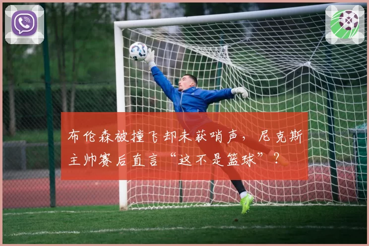 布伦森被撞飞却未获哨声，尼克斯主帅赛后直言“这不是篮球”？