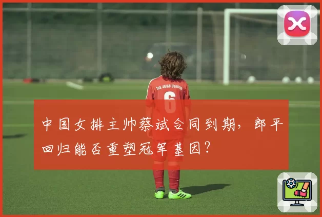 中国女排主帅蔡斌合同到期,郎平回归能否重塑冠军基因?