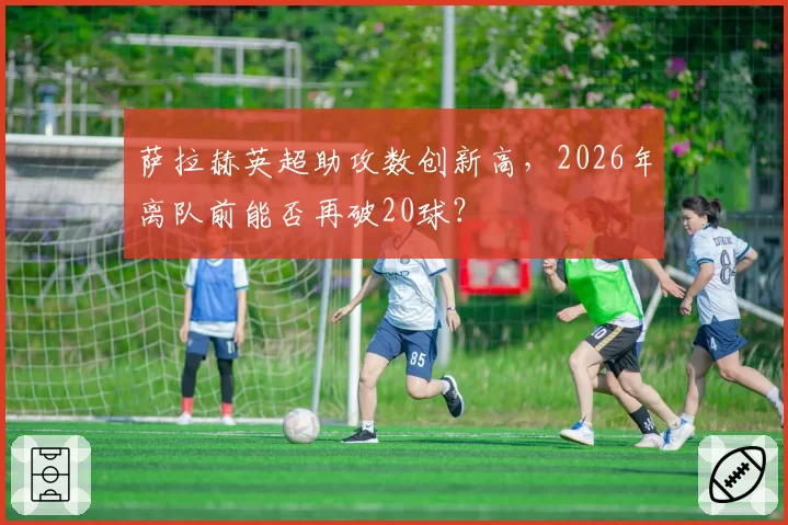 萨拉赫英超助攻数创新高，2026年离队前能否再破20球？
