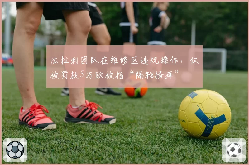 法拉利团队在维修区违规操作，仅被罚款5万欧被指“隔靴搔痒”