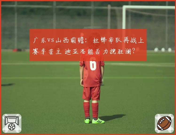 广东vs山西前瞻：杜锋率队再战上赛季苦主 迪亚洛能否力挽狂澜？