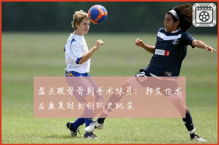 盘点跟骨骨刺手术球员:郭艾伦术后康复时长创队史纪录