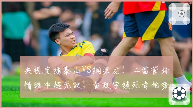 央视直播泰山VS铜梁龙！二雷管好情绪中超无敌！黄政宇锁死肯帕努